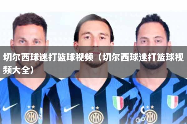 切尔西球迷打篮球视频(切尔西球迷打篮球视频大全)